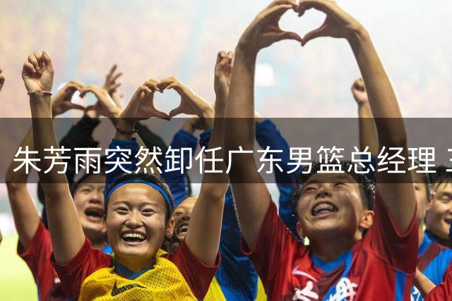 朱芳雨突然卸任广东男篮总经理 三大关键因素浮出水面